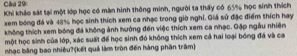 Khi khảo sát tại một lớp học có màn hình thông minh, người ta thấy có 65% học sinh thích 
xem bóng đá và 48% học sinh thích xem ca nhạc trong giờ nghỉ. Giá sử đặc điểm thích hay 
không thích xem bóng đá không ảnh hưởng đến việc thích xem ca nhạc. Gặp ngẫu nhiên 
một học sinh của lớp, xác suất để học sinh đó không thích xem cả hai loại bóng đá và ca 
nhạc băng bao nhiêu?(kết quả làm tròn đến hàng phần trăm)