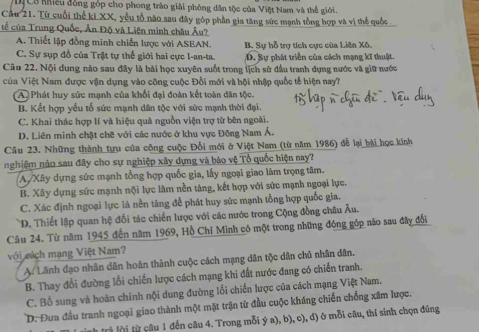 DịCổ nhiều đóng góp cho phong trào giải phóng dân tộc của Việt Nam và thế giới.
Cầu 21. Từ cuối thế ki XX, yếu tố nào sau đây góp phần gia tăng sức mạnh tổng hợp và vị thế quốc .
tế của Trung Quốc, Ấn Độ và Liên minh châu Âu?
A. Thiết lập đồng minh chiến lược với ASEAN. B. Sự hỗ trợ tích cực của Liên Xô.
C. Sự sụp đồ của Trật tự thế giới hai cực I-an-ta. D. Sự phát triển của cách mạng kĩ thuật.
Câu 22. Nội dung nào sau đây là bài học xuyên suốt trong lịch sử đấu tranh dựng nước và giữ nước
của Việt Nam được vận dụng vào công cuộc Đổi mới và hội nhập quốc tế hiện nay?
A. Phát huy sức mạnh của khối đại đoàn kết toàn dân tộc.
B. Kết hợp yếu tố sức mạnh dân tộc với sức mạnh thời đại.
C. Khai thác hợp lí và hiệu quà nguồn viện trợ từ bên ngoài.
D. Liên minh chặt chẽ với các nước ở khu vực Đông Nam Á.
Câu 23. Những thành tựu của công cuộc Đổi mới ở Việt Nam (từ năm 1986) để lại bài học kinh
nghiệm nào sau đây cho sự nghiệp xây dựng và bào vệ Tổ quốc hiện nay?
AyXây dựng sức mạnh tổng hợp quốc gia, lấy ngoại giao làm trọng tâm.
B. Xây dựng sức mạnh nội lực làm nền tảng, kết hợp với sức mạnh ngoại lực.
C. Xác định ngoại lực là nền tảng đề phát huy sức mạnh tồng hợp quốc gia.
D. Thiết lập quan hệ đối tác chiến lược với các nước trong Cộng đồng châu Âu.
Câu 24. Từ năm 1945 đến năm 1969, Hồ Chí Minh có một trong những đóng góp nào sau đây đối
với cách mạng Việt Nam?
A. Lãnh đạo nhân dân hoàn thành cuộc cách mạng dân tộc dân chủ nhân dân.
B. Thay đổi đường lối chiến lược cách mạng khi đất nước đang có chiến tranh.
C. Bổ sung và hoàn chinh nội dung đường lối chiến lược của cách mạng Việt Nam.
D. Đưa đầu tranh ngoại giao thành một mặt trận từ đầu cuộc kháng chiến chống xâm lược.
tri lờ từ câu 1 đến câu 4. Trong mỗi ý a), b), c), d) ở mỗi câu, thí sinh chọn đúng