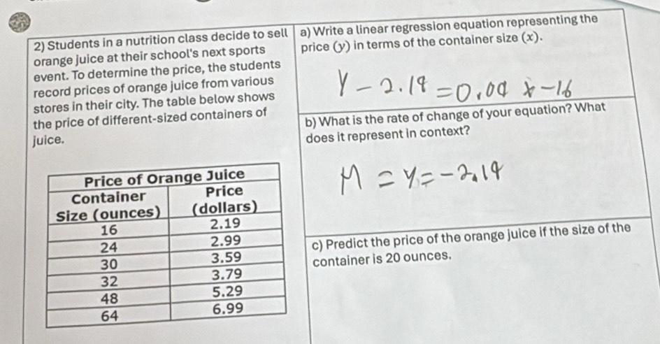 a 
2) Students in a nutrition class decide to sell a) Write a linear regression equation representing the 
orange juice at their school's next sports price (y) in terms of the container size (x). 
event. To determine the price, the students 
record prices of orange juice from various 
stores in their city. The table below shows 
the price of different-sized containers of 
juice. b) What is the rate of change of your equation? What 
does it represent in context? 
c) Predict the price of the orange juice if the size of the 
container is 20 ounces.