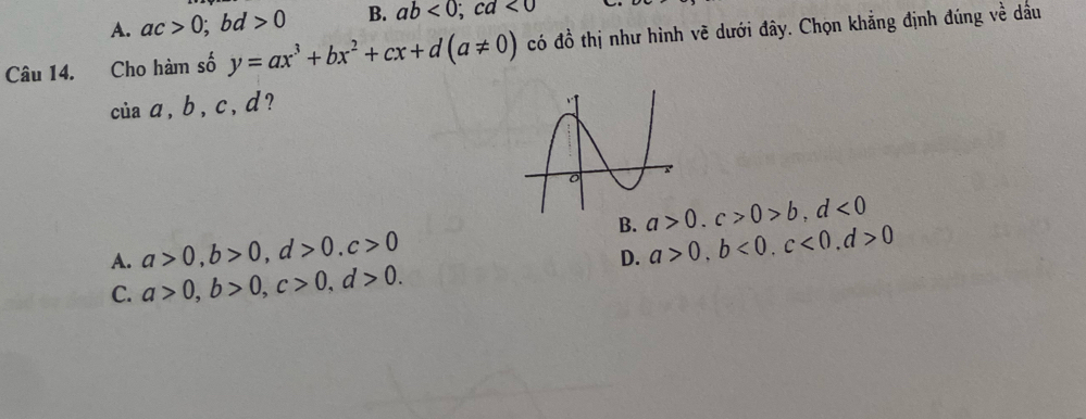 A. ac>0; bd>0 B. ab<0</tex>; cd<0</tex> 
Câu 14. Cho hàm số y=ax^3+bx^2+cx+d(a!= 0) có đồ thị như hình vẽ dưới đây. Chọn khẳng định đúng về dầu
ciaa, b, c, d ?
B. a>0. c>0>b, d<0</tex>
A. a>0, b>0, d>0, c>0
D. a>0, b<0</tex>, c<0</tex>, d>0
C. a>0, b>0, c>0, d>0.