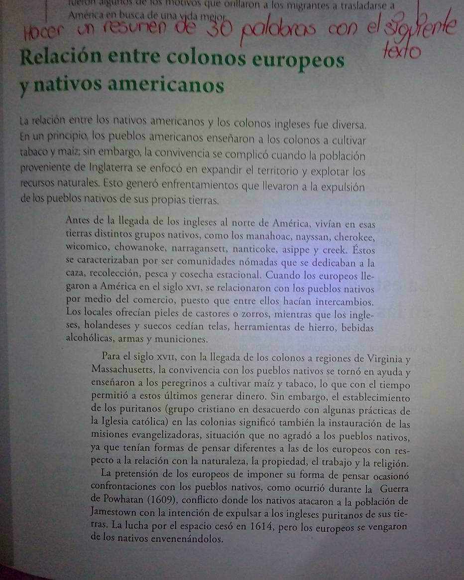 fuerón algunos de los motivos que orillaron a los migrantes a trasladarse a
América en busca de una vida mejor.
Relación entre colonos europeos
y nativos americanos
La relación entre los nativos americanos y los colonos ingleses fue diversa.
En un principio, los pueblos americanos enseñaron a los colonos a cultivar
tabaco y maíz; sin embargo, la convivencia se complicó cuando la población
proveniente de Inglaterra se enfocó en expandir el territorio y explotar los
recursos naturales. Esto generó enfrentamientos que llevaron a la expulsión
de los pueblos nativos de sus propias tierras.
Antes de la llegada de los ingleses al norte de América, vivían en esas
tierras distintos grupos nativos, como los manahoac, nayssan, cherokee,
wicomico, chowanoke, narragansett, nanticoke, asippe y creek. Éstos
se caracterizaban por ser comunidades nómadas que se dedicaban a la
caza, recolección, pesca y cosecha estacional. Cuando los europeos lle-
garon a América en el siglo XV1, se relacionaron con los pueblos nativos
por medio del comercio, puesto que entre ellos hacían intercambios.
Los locales ofrecían pieles de castores o zorros, mientras que los ingle-
ses, holandeses y suecos cedían telas, herramientas de hierro, bebidas
alcohólicas, armas y municiones.
Para el siglo Xv11, con la llegada de los colonos a regiones de Virginia y
Massachusetts, la convivencia con los pueblos nativos se tornó en ayuda y
enseñaron a los peregrinos a cultivar maíz y tabaco, lo que con el tiempo
permitió a estos últimos generar dinero. Sin embargo, el establecimiento
de los puritanos (grupo cristiano en desacuerdo con algunas prácticas de
la Iglesia católica) en las colonias significó también la instauración de las
misiones evangelizadoras, situación que no agradó a los pueblos nativos,
ya que tenían formas de pensar diferentes a las de los europeos con res-
pecto a la relación con la naturaleza, la propiedad, el trabajo y la religión.
La pretensión de los europeos de imponer su forma de pensar ocasionó
confrontaciones con los pueblos nativos, como ocurrió durante la Guerra
de Powhatan (1609), conflicto donde los nativos atacaron a la población de
Jamestown con la intención de expulsar a los ingleses puritanos de sus tie-
rras. La lucha por el espacio cesó en 1614, pero los europeos se vengaron
de los nativos envenenándolos.