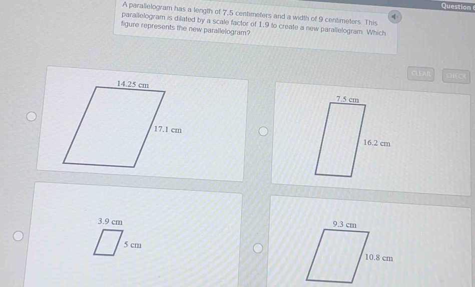 parallelogram has a length of 7,5 centimeters and a width of 9 centimeters. This 
parallelogram is dilated by a scale factor of 1.9 to create a new parallelogram. Which 
figure represents the new parallelogram? 
CLEAR CHECK