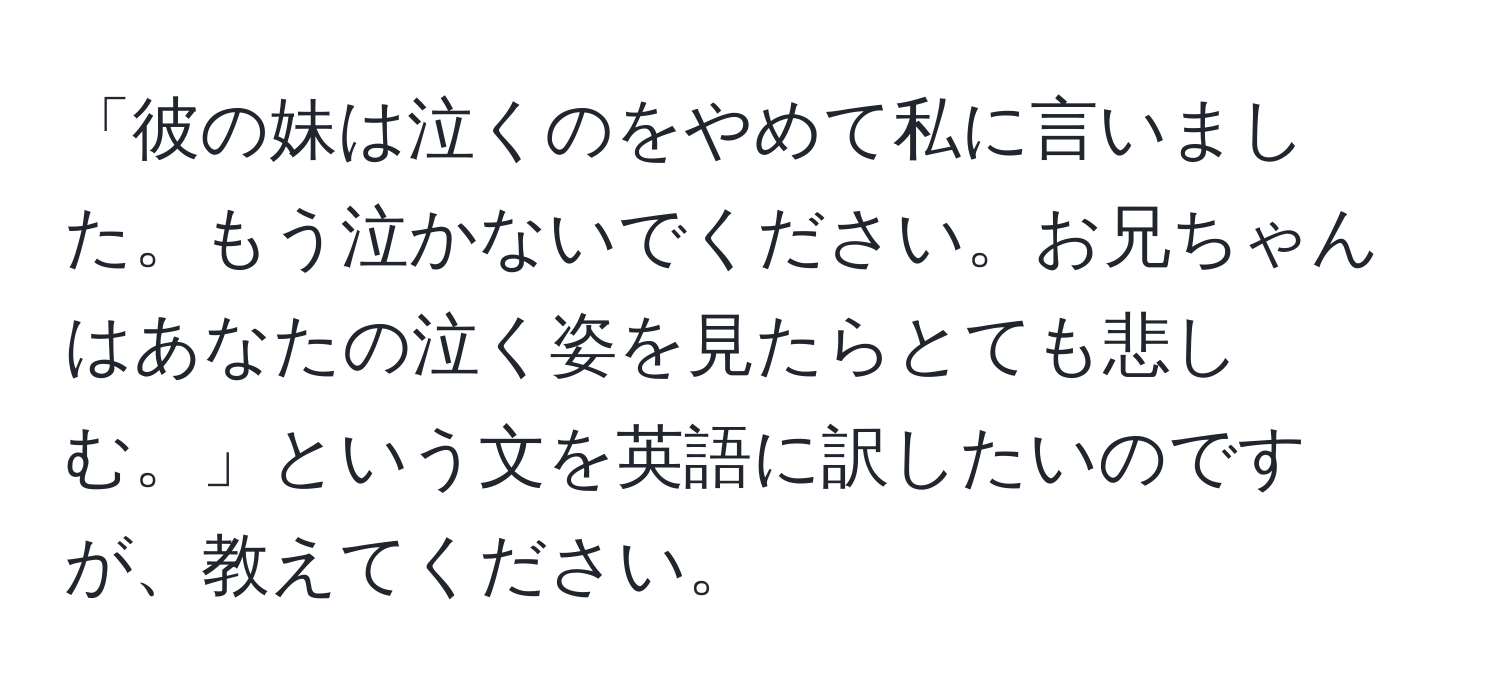 「彼の妹は泣くのをやめて私に言いました。もう泣かないでください。お兄ちゃんはあなたの泣く姿を見たらとても悲しむ。」という文を英語に訳したいのですが、教えてください。