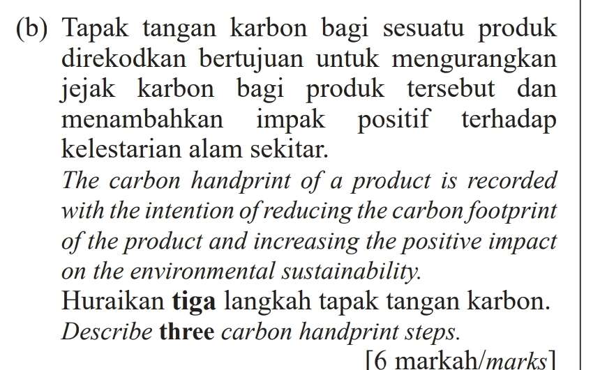 Tapak tangan karbon bagi sesuatu produk 
direkodkan bertujuan untuk mengurangkan 
jejak karbon bagi produk tersebut dan 
menambahkan impak positif terhadap 
kelestarian alam sekitar. 
The carbon handprint of a product is recorded 
with the intention of reducing the carbon footprint 
of the product and increasing the positive impact 
on the environmental sustainability. 
Huraikan tiga langkah tapak tangan karbon. 
Describe three carbon handprint steps. 
[6 markah/marks]