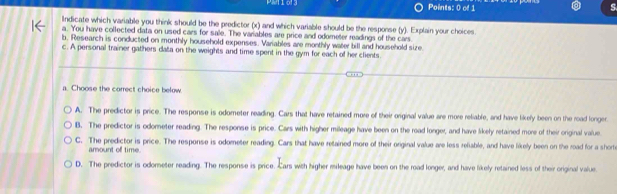 Indicate which variable you think should be the predictor (x) and which variable should be the response (y). Explain your choices.
a. You have collected data on used cars for sale. The variables are price and odometer readings of the cars.
b. Research is conducted on monthly household expenses. Variables are monthly water bill and household size.
c. A personal trainer gathers data on the weights and time spent in the gym for each of her clients.
a. Choose the correct choice below
A. The predictor is price. The response is odometer reading. Cars that have retained more of their original value are more reliable, and have likely been on the road longer
B. The predictor is odometer reading. The response is price. Cars with higher mileage have been on the road longer, and have likely retained more of their original value.
C. The predictor is price. The response is odometer reading. Cars that have retained more of their original value are less refable, and have likely been on the road for a shorte
amount off time.
D. The predictor is odometer reading. The response is price. Cars with higher mileage have been on the road longer, and have likely retained less of their original value