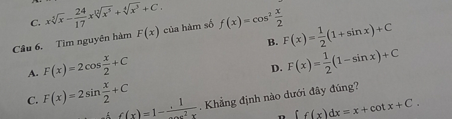 C. xsqrt[5](x)- 24/17 xsqrt[12](x^5)+sqrt[4](x^3)+C. 
Câu 6. Tìm nguyên hàm F(x) của hàm số f(x)=cos^2 x/2 
B. F(x)= 1/2 (1+sin x)+C
A. F(x)=2cos  x/2 +C
D. F(x)= 1/2 (1-sin x)+C
C. F(x)=2sin  x/2 +C Khẳng định nào dưới đây đúng?
f(x)=1-frac 1
n ∈t f(x)dx=x+cot x+C.