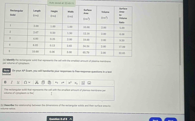 Auto saved st: 23.4 27°
( of plasma membrane
per volume of cytoplasm
Note On your AP Exam, you will handwrite your responses to free-response questions in a test
booklet
B I u
The rectangular soild that represents the cell with the smallest amount of plamsa membrane per
volume of cytoplasm is the I
(b) Desoribe the relationship between the dimensions of the rectangular solids and their surface area-to-
volume ratios
Question FI