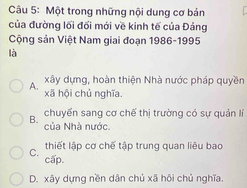 Một trong những nội dung cơ bản
của đường lối đổi mới về kinh tế của Đảng
Cộng sản Việt Nam giai đoạn 1986-1995
là
A.
xây dựng, hoàn thiện Nhà nước pháp quyền
xã hội chủ nghĩa.
B.
chuyển sang cơ chế thị trường có sự quản lí
của Nhà nước.
thiết lập cơ chế tập trung quan liêu bao
C.
cấp.
D. xây dựng nền dân chủ xã hôi chủ nghĩa.