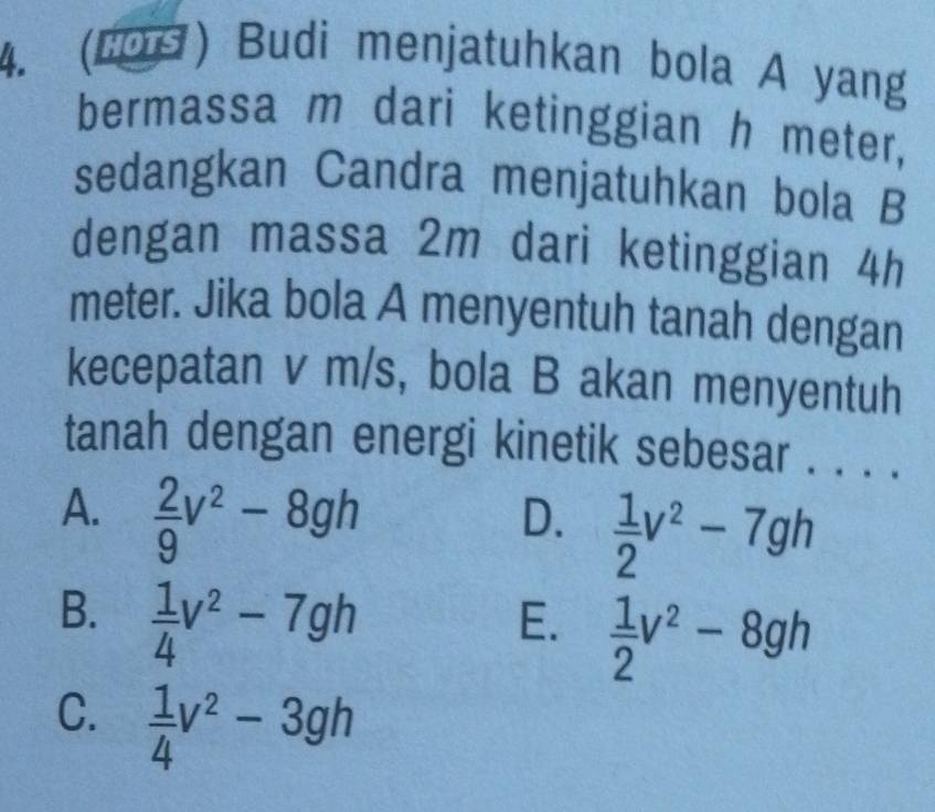 (LOS) Budi menjatuhkan bola A yang
bermassa m dari ketinggian h meter,
sedangkan Candra menjatuhkan bola B
dengan massa 2m dari ketinggian 4h
meter. Jika bola A menyentuh tanah dengan
kecepatan v m/s, bola B akan menyentuh
tanah dengan energi kinetik sebesar . . . .
A.  2/9 v^2-8gh
D.  1/2 v^2-7gh
B.  1/4 v^2-7gh
E.  1/2 v^2-8gh
C.  1/4 v^2-3gh