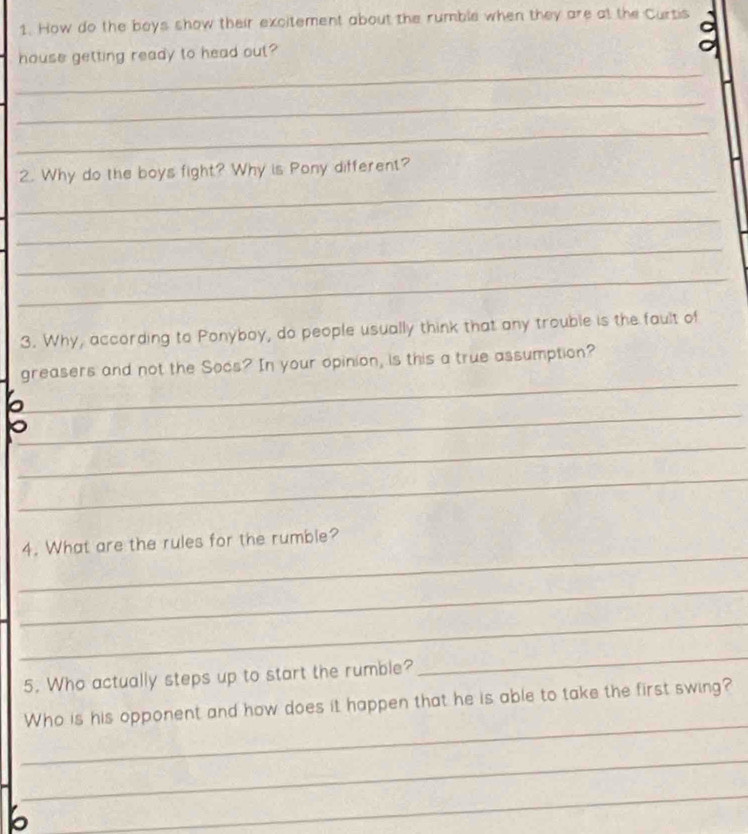 How do the boys show their excitement about the rumble when they are at the Curtis 
_ 
house getting ready to head out? 
_ 
_ 
_ 
2. Why do the boys fight? Why is Pony different? 
_ 
_ 
_ 
3. Why, according to Ponyboy, do people usually think that any trouble is the fault of 
_ 
greasers and not the Socs? In your opinion, is this a true assumption? 
_ 
_ 
_ 
_ 
4. What are the rules for the rumble? 
_ 
_ 
5. Who actually steps up to start the rumble? 
_ 
_ 
Who is his opponent and how does it happen that he is able to take the first swing? 
_ 
b 
_