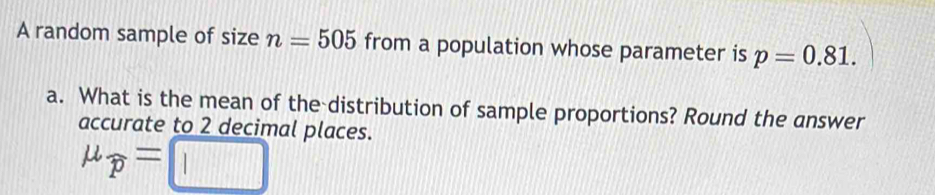 A random sample of size n=505 from a population whose parameter is p=0.81. 
a. What is the mean of the distribution of sample proportions? Round the answer 
accurate to 2 decimal places.
mu _widehat p=□