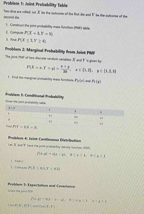 Problem 1: Joint Probability Table
Two dice are rolled. Let X be the outcome of the first die and Y be the outcome of the
second die.
1. Construct the joint probability mass function (PMF) table.
2. Compute P(X=3,Y=5)
3. Find P(X≤ 2,Y≥ 4).
Problem 2: Marginal Probability from Joint PMF
The joint PMF of two discrete random variables X and Y is given by:
P(X=x,Y=y)= (x+y)/30 ,x∈  1,2 ,y∈  1,2,3
1. Find the marginal probability mass functions P_x(x) and P_Y(y).
Problem 3: Conditional Probability
Given the joint probability
Problem 4: Joint Continuous Distribution
Let X and Y have the joint probability density function (PDF):
f(x,y)-c(x+y),0≤ x≤ 1,0
1. Find c
2. Compute P(X≤ 0.5,Y≤ 0.5)
Problem 5: Expectation and Covariance
Given the joint PDF.
f(x,y)-6(1-x-y),0≤ x,y≤ 1,x|y<1</tex>
Find E(XLE| , and Cor(X,Y)