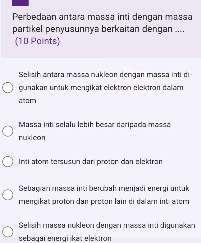 Perbedaan antara massa inti dengan massa
partikel penyusunnya berkaitan dengan ....
(10 Points)
Selisih antara massa nukleon dengan massa inti di-
gunakan untuk mengikat elektron-elektron dalam
atom
Massa inti selalu lebih besar daripada massa
nukleon
Inti atom tersusun dari proton dan elektron
Sebagian massa inti berubah menjadi energi untuk
mengikat proton dan proton lain di dalam inti atom
Selisih massa nukleon dengan massa inti digunakan
sebagai energi ikat elektron