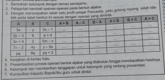 Bentukiah kelompok dengan teman semejamu.
2. Pelajarilah kembali operasi-operasi pada bentuk aljabar.
3. Dengan menerapakan salah satu profil pelajar Pancasila, yaitu gotong royong, isilah titik- C
4. Kerjakan di kertas folio.
5. Presentasikan proses operasi bentuk aljabar yang dilakukan hingga mendapatkan hasilnya.
6. Kelompok lain memberikan tanggapan untuk kelompok yang sedang presentasi.
7. Kumpulkan kepada Bapak/Ibu guru untuk dinilai.