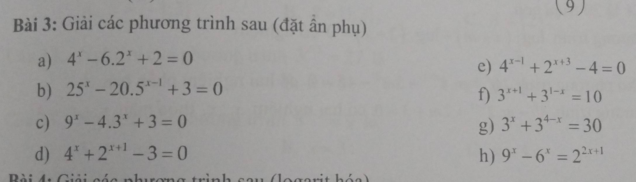 (9) 
Bài 3: Giải các phương trình sau (đặt ân phụ) 
a) 4^x-6.2^x+2=0
e) 4^(x-1)+2^(x+3)-4=0
b) 25^x-20.5^(x-1)+3=0
f) 3^(x+1)+3^(1-x)=10
c) 9^x-4.3^x+3=0 3^x+3^(4-x)=30
g) 
d) 4^x+2^(x+1)-3=0 h) 9^x-6^x=2^(2x+1)
n