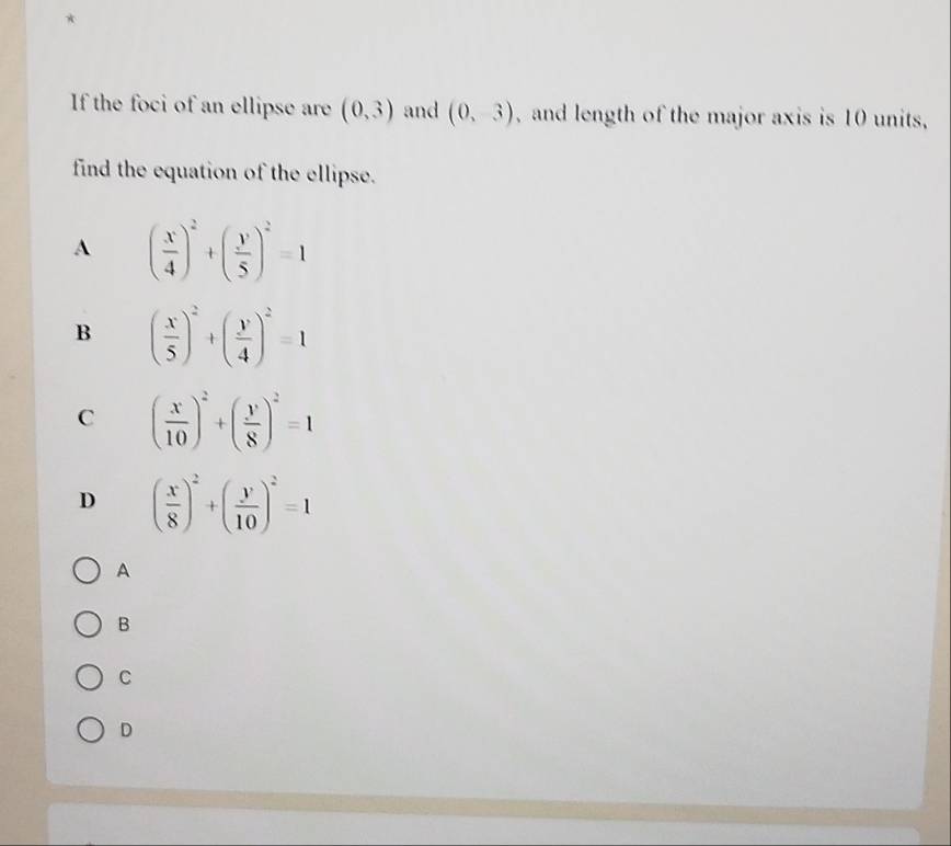 If the foci of an ellipse are (0,3) and (0,3) , and length of the major axis is 10 units,
find the equation of the ellipse.
A ( x/4 )^2+( y/5 )^2=1
B ( x/5 )^2+( y/4 )^2=1
C ( x/10 )^2+( y/8 )^2=1
D ( x/8 )^2+( y/10 )^2=1
A
B
C
D