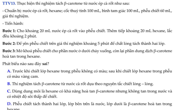 TTV13. Thực hiện thí nghiệm tách β -carotene từ nước ép cà rốt như sau:
- Chuẩn bị: nước ép cà rốt, hexane; cốc thuỷ tinh 100 mL, bình tam giác 100 mL, phẫu chiết 60 mL,
giá thí nghiệm.
- Tiến hành:
Bước 1: Cho khoảng 20 mL nước ép cà rốt vào phễu chiết. Thêm tiếp khoảng 20 mL hexane, lắc
đều khoảng 2 phút.
Bước 2: Để yên phẫu chiết trên giá thí nghiệm khoảng 5 phút để chất lỏng tách thành hai lớp.
Bước 3: Mở khoá phẫu chiết cho phần nước ở dưới chảy xuống, còn lại phần dung dịch β -carotene
hoà tan trong hexane.
Phát biểu nào sau đây sai?
A. Trước khi chiết lớp hexane trong phễu không có màu; sau khi chiết lớp hexane trong phễu
có màu vàng cam.
B. Thí nghiệm tách β -carotene từ nước cà rốt dựa theo nguyên tắc chiết lỏng - lỏng.
C. Dùng dung môi là hexane có khả năng hoà tan β -carotene nhưng không tan trong nước và
có nhiệt độ sôi thấp để chiết.
D. Phễu chiết tách thành hai lớp, lớp bên trên là nước, lớp dưới là β -carotene hoà tan trong
hovane