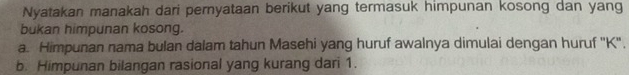 Nyatakan manakah dari pernyataan berikut yang termasuk himpunan kosong dan yang 
bukan himpunan kosong. 
a. Himpunan nama bulan dalam tahun Masehi yang huruf awalnya dimulai dengan huruf '' K ', 
b. Himpunan bilangan rasional yang kurang dari 1.