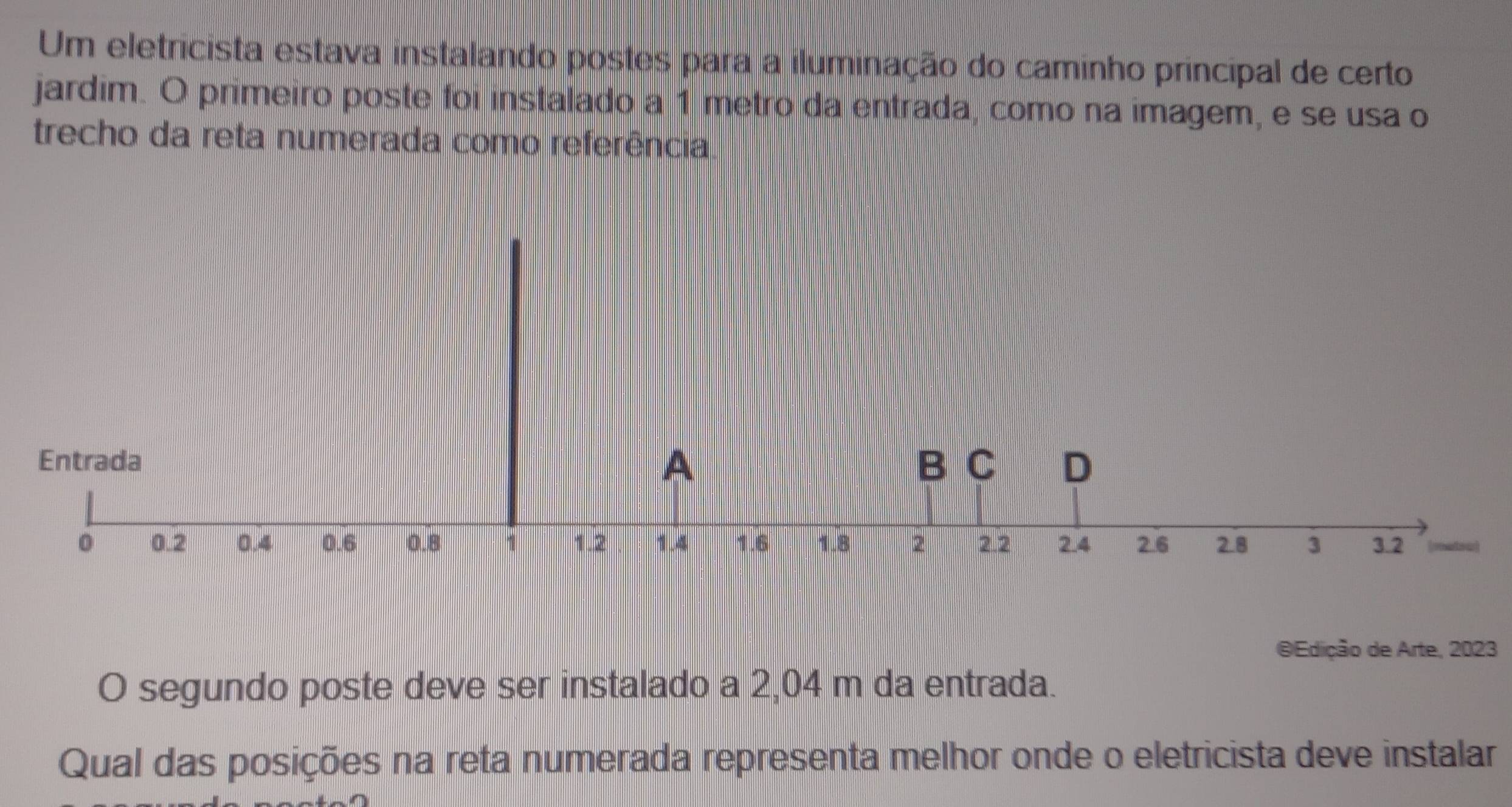 Um eletricista estava instalando postes para a iluminação do caminho principal de certo 
jardim. O primeiro poste foi instalado a 1 metro da entrada, como na imagem, e se usa o 
trecho da reta numerada como referência 
A 
Entrada B C D
0 0.2 0.4 0.6 0.8 1 1.2 1.4 1.6 1.8 2 2.2 2.4 2.6 2.8 3 3.2 a 
@Edição de Arte, 2023 
O segundo poste deve ser instalado a 2,04 m da entrada. 
Qual das posições na reta numerada representa melhor onde o eletricista deve instalar