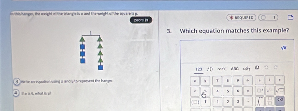 In this hanger, the weight of the triangle is 2 and the weight of the square is y. 
z00m in * required 1 
3. Which equation matches this example?
sqrt(x)
123 ƒ() ∞∈ ABC
3 write an equation using æ and y to represent the hanger. z y 7 8 9 + e i π
4 æ is 6, what is y? 
< 4  5 6 ×
1 2 3 -