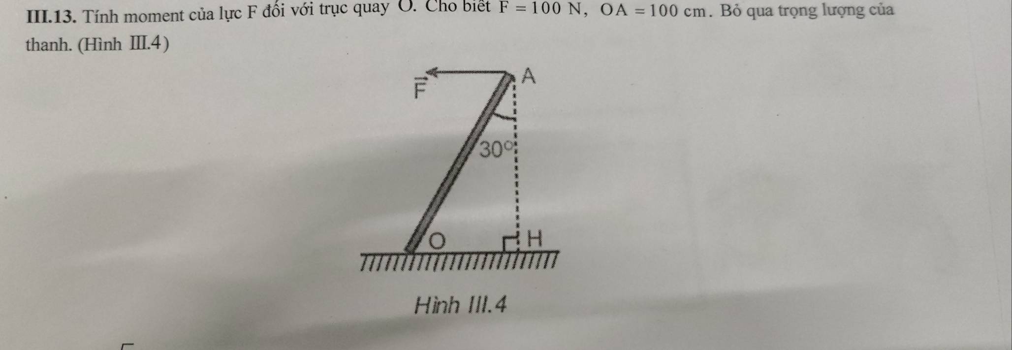 III.13. Tính moment của lực F đối với trục quay O. Cho biết F=100N, OA=100cm. Bỏ qua trọng lượng của 
thanh. (Hình III. 4)
F
A
30°
H
Hình III. 4