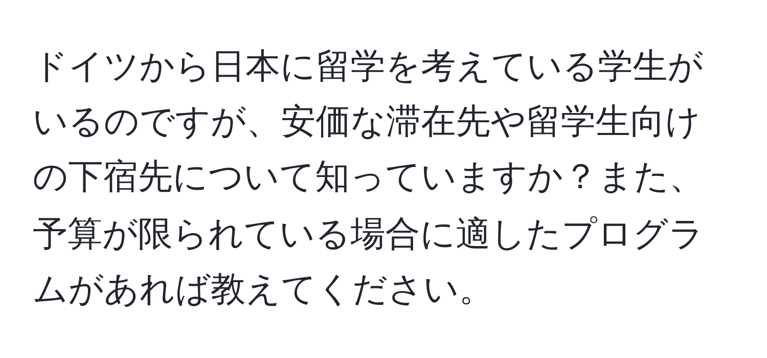 ドイツから日本に留学を考えている学生がいるのですが、安価な滞在先や留学生向けの下宿先について知っていますか？また、予算が限られている場合に適したプログラムがあれば教えてください。