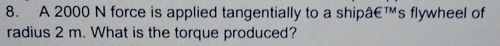 A 2000 N force is applied tangentially to a shipâ€™s flywheel of 
radius 2 m. What is the torque produced?