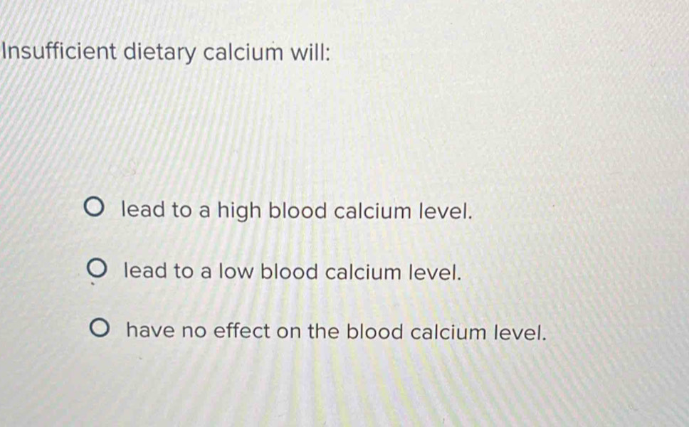 Insufficient dietary calcium will:
lead to a high blood calcium level.
lead to a low blood calcium level.
have no effect on the blood calcium level.