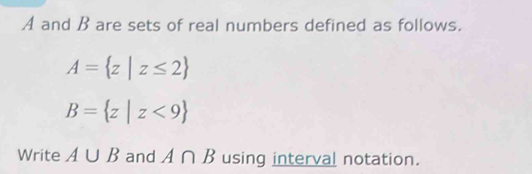 A and B are sets of real numbers defined as follows.
A= z|z≤ 2
B= z|z<9
Write A∪ B and A∩ B using interval notation.