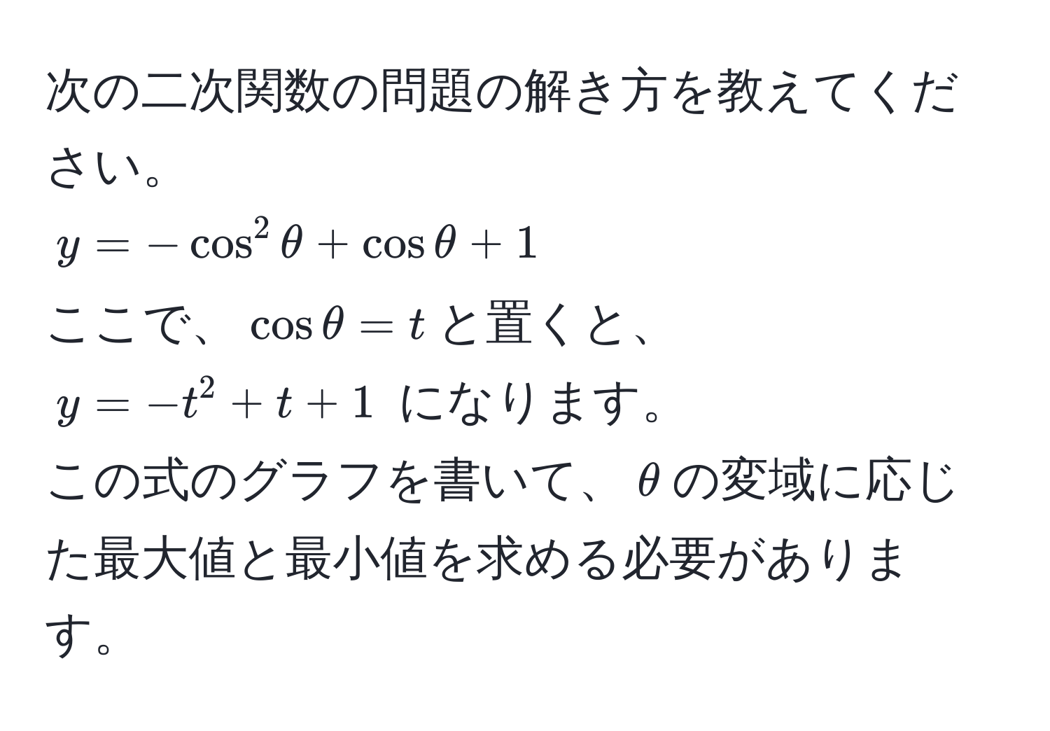 次の二次関数の問題の解き方を教えてください。  
$y = -cos^2 θ + cos θ + 1$  
ここで、$cos θ = t$と置くと、  
$y = -t^2 + t + 1$ になります。  
この式のグラフを書いて、$θ$の変域に応じた最大値と最小値を求める必要があります。