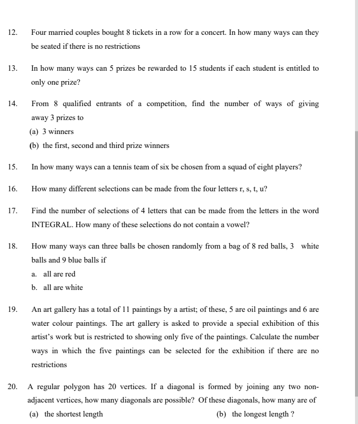 Four married couples bought 8 tickets in a row for a concert. In how many ways can they
be seated if there is no restrictions
13. In how many ways can 5 prizes be rewarded to 15 students if each student is entitled to
only one prize?
14. From 8 qualified entrants of a competition, find the number of ways of giving
away 3 prizes to
(a) 3 winners
(b) the first, second and third prize winners
15. In how many ways can a tennis team of six be chosen from a squad of eight players?
16. How many different selections can be made from the four letters r, s, t, u?
17. Find the number of selections of 4 letters that can be made from the letters in the word
INTEGRAL. How many of these selections do not contain a vowel?
18. How many ways can three balls be chosen randomly from a bag of 8 red balls, 3 white
balls and 9 blue balls if
a. all are red
b. all are white
19. An art gallery has a total of 11 paintings by a artist; of these, 5 are oil paintings and 6 are
water colour paintings. The art gallery is asked to provide a special exhibition of this
artist’s work but is restricted to showing only five of the paintings. Calculate the number
ways in which the five paintings can be selected for the exhibition if there are no
restrictions
20. A regular polygon has 20 vertices. If a diagonal is formed by joining any two non-
adjacent vertices, how many diagonals are possible? Of these diagonals, how many are of
(a) the shortest length (b) the longest length ?