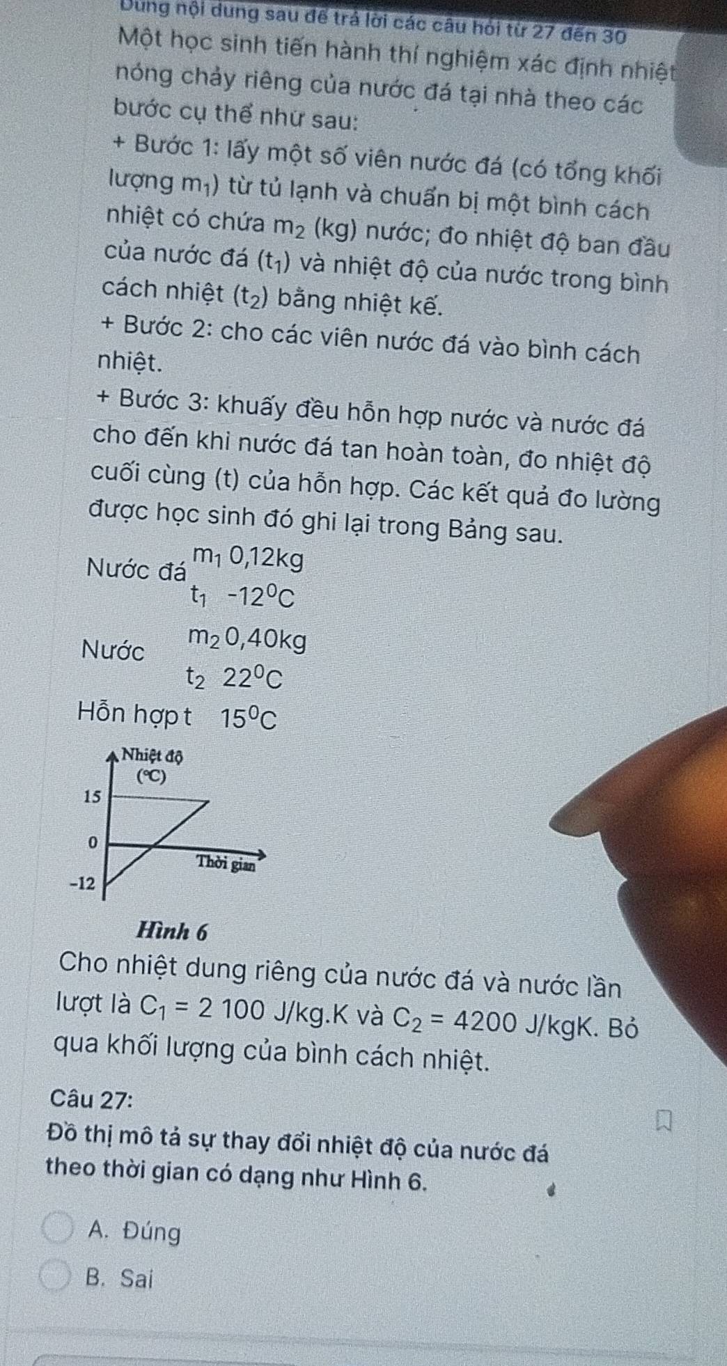 Dung nội dung sau để trả lời các câu hỏi từ 27 đến 30
Một học sinh tiến hành thí nghiệm xác định nhiệt
nóng chảy riêng của nước đá tại nhà theo các
bước cụ thể nhứ sau:
+ Bước 1: lấy một số viên nước đá (có tổng khối
lượng m_1) từ tủ lạnh và chuẩn bị một bình cách
nhiệt có chứa m_2 (kg) nước; đo nhiệt độ ban đầu
của nước đá (t_1) và nhiệt độ của nước trong bình
cách nhiệt (t_2) bằng nhiệt kế.
+ Bước 2: cho các viên nước đá vào bình cách
nhiệt.
+ Bước 3: khuấy đều hỗn hợp nước và nước đá
cho đến khi nước đá tan hoàn toàn, đo nhiệt độ
cuối cùng (t) của hỗn hợp. Các kết quả đo lường
được học sinh đó ghi lại trong Bảng sau.
Nước đá m_10,12kg
t_1-12^0C
Nước m_20,40kg
t_222^0C
Hỗn hợp t 15°C
Hình 6
Cho nhiệt dung riêng của nước đá và nước lần
lượt là C_1=2100 J ko.K và C_2=4200J/kgK. Bỏ
qua khối lượng của bình cách nhiệt.
Câu 27:
Đồ thị mô tả sự thay đổi nhiệt độ của nước đá
theo thời gian có dạng như Hình 6.
A. Đúng
B. Sai