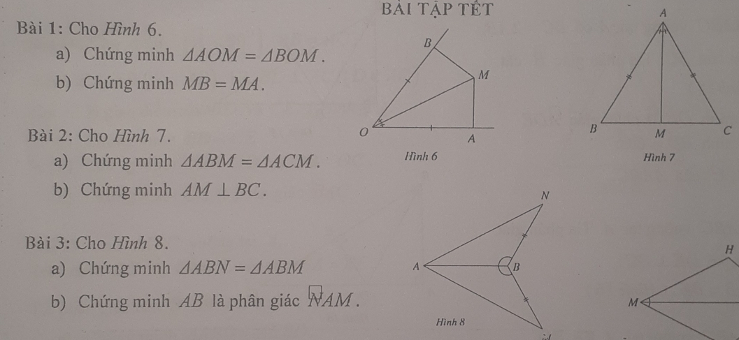 bài tập tÊt 
Bài 1: Cho Hình 6. 
a) Chứng minh △ AOM=△ BOM. 
b) Chứng minh MB=MA. 
Bài 2: Cho Hình 7. 
a) Chứng minh △ ABM=△ ACM. Hình 6 Hình 7 
b) Chứng minh AM⊥ BC. 
Bài 3: Cho Hình 8. 
a) Chứng minh △ ABN=△ ABM
b) Chứng minh AB là phân giác NAM.