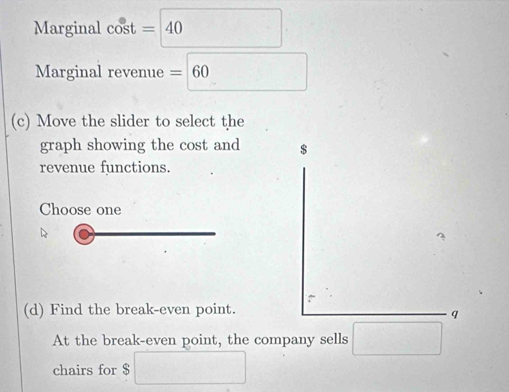 Marginal cos t=
Marginal revenue =60
(c) Move the slider to select the 
graph showing the cost and $
revenue functions. 
Choose one 
(d) Find the break-even point. 
q 
At the break-even point, the company sells □
chairs for $ □