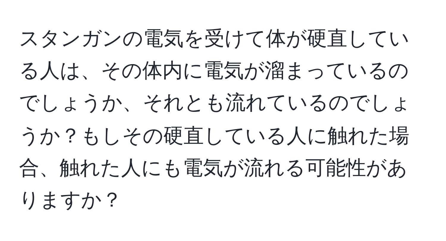 スタンガンの電気を受けて体が硬直している人は、その体内に電気が溜まっているのでしょうか、それとも流れているのでしょうか？もしその硬直している人に触れた場合、触れた人にも電気が流れる可能性がありますか？