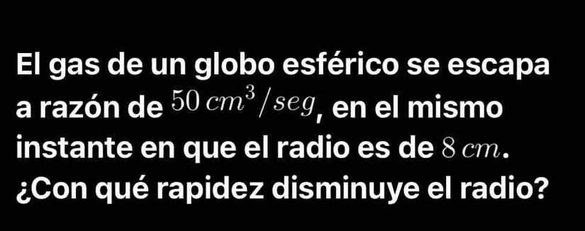 El gas de un globo esférico se escapa 
a razón de 50cm^3/seg , en el mismo 
instante en que el radio es de 8 cm. 
¿Con qué rapidez disminuye el radio?