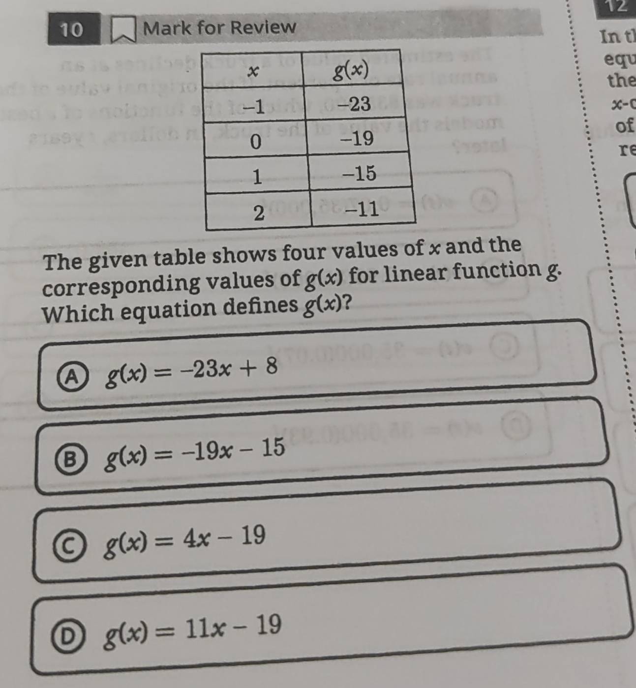 12
10 Mark for Review
Intl
equ
the
x-0
of
re
The given table shows four values of x and the
corresponding values of g(x) for linear function g.
Which equation defines g(x) ?
g(x)=-23x+8
g(x)=-19x-15
C g(x)=4x-19
D g(x)=11x-19