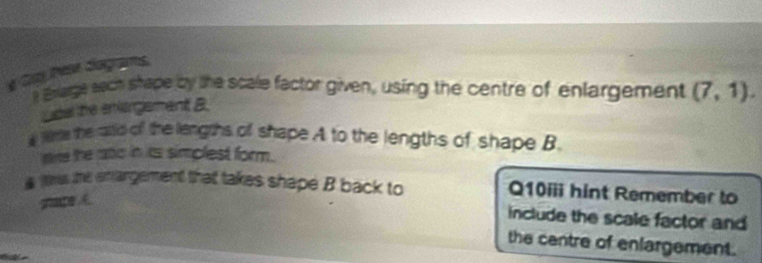 Ca Pese Sagrams, 
l Bxarge eech shape by the scale factor given, using the centre of enlargement (7,1). 
Lpal the enlargement B
time the rato of the lengrhs of shape A to the lengths of shape B. 
sme the ato in its simplest form. 
&Wma the emargement that takes shape B back to Q10ii hint Remember to 
gunteA 
include the scale factor and 
the centre of enlargement.