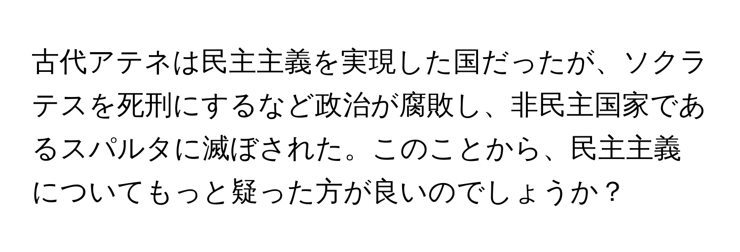 古代アテネは民主主義を実現した国だったが、ソクラテスを死刑にするなど政治が腐敗し、非民主国家であるスパルタに滅ぼされた。このことから、民主主義についてもっと疑った方が良いのでしょうか？