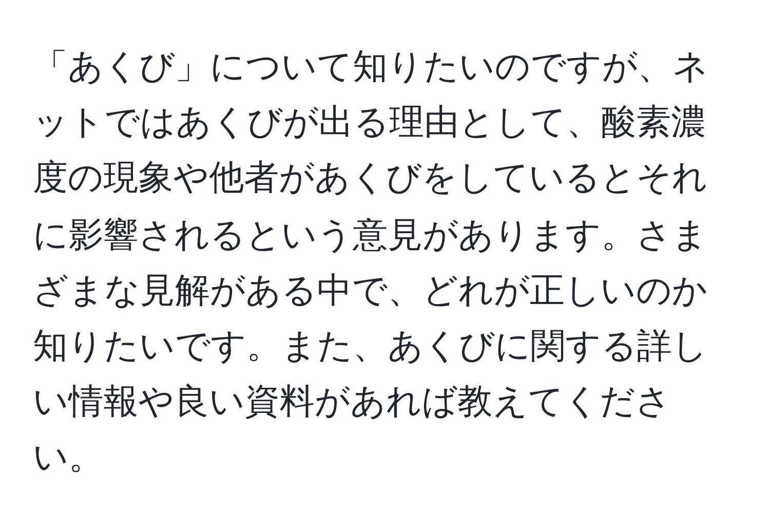 「あくび」について知りたいのですが、ネットではあくびが出る理由として、酸素濃度の現象や他者があくびをしているとそれに影響されるという意見があります。さまざまな見解がある中で、どれが正しいのか知りたいです。また、あくびに関する詳しい情報や良い資料があれば教えてください。