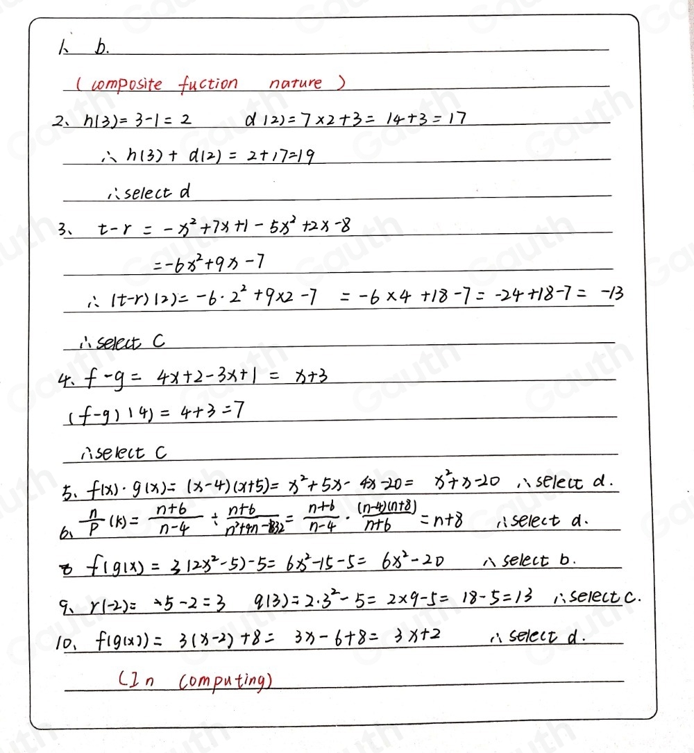 1 b. 
(composite fuction nature) 
2、 h(3)=3-1=2 _ d=7* 7* 2+3=14+3=17
∴ h(3)+d(2)=2+17=19
1. select d 
3、 t-r=-x^2+7x+1-5x^2+2x-8
=-6x^2+9x-7
∴ (t-r)(2)=-6· 2^2+9* 2-7=-6* 4+18-7=-24+18-7=-13
select C 
4. f-g=4x+2-3x+1=x+3
( f-9)14)=4+3=7
liselect C 
5、 f(x)· g(x)=(x-4)(x+5)=x^2+5x- 4x -20=x^2+x-20 ,select d. 
6  n/p (k)= (n+6)/n-4 /  (n+6)/n^2+m-82 = (n+6)/n-4 ·  ((n-4)(n+8))/n+6 =n+8 select a.
f(g(x))=3(2x^2-5)-5=6x^2-15-5=6x^2-20 A select b. 
9、 r(-2)=-5-2=3 q(3)=2· 3^2-5=2* 9-5=18-5=13 iselect C. 
10. f(g(x))=3(x-2)+8=3x-6+8=3x+2. select d. 
(In computing)