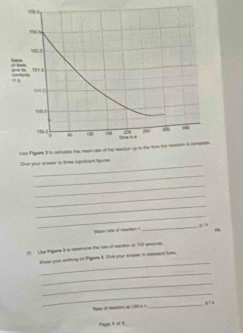 Gike your answer to three signficant figures.
_
_
_
_
_
_g ( 3
Meen rate of reection =
(4
Use Figure 3 to determine the rae of reaction at 150 seconds.
_
Show your woring on Figure 3. Give your ansier in stassard fom.
_
_
_
_gí s
Rase of reaction at 150 s i=
Page: 4 of 6