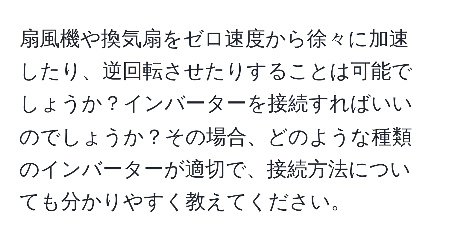 扇風機や換気扇をゼロ速度から徐々に加速したり、逆回転させたりすることは可能でしょうか？インバーターを接続すればいいのでしょうか？その場合、どのような種類のインバーターが適切で、接続方法についても分かりやすく教えてください。