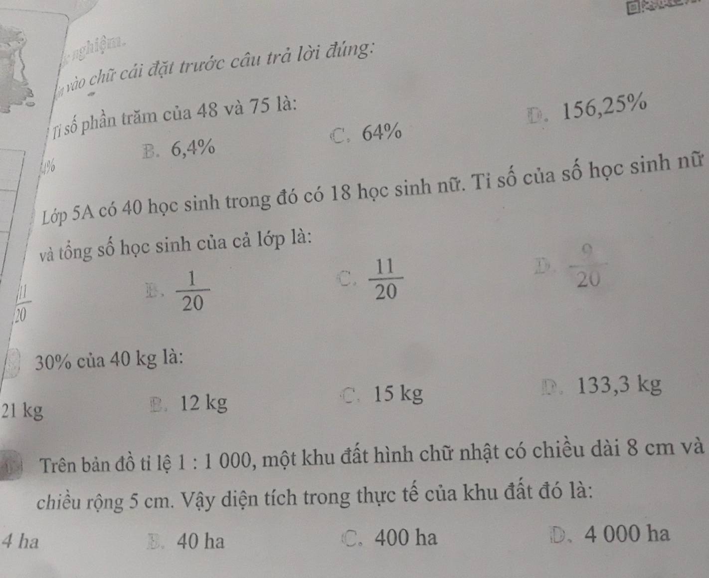 nghiệm.
vào chữ cái đặt trước câu trả lời đúng:
Tỉ số phần trăm của 48 và 75 là:
4% D. 156,25%
B. 6,4% C. 64%
Lớp 5A có 40 học sinh trong đó có 18 học sinh nữ. Tỉ số của số học sinh nữ
và tổng số học sinh của cả lớp là:
C.  11/20 
D.  9/20 
 11/20 
 1/20 
: 30% của 40 kg là:
21 kg B. 12 kg
C. 15 kg D. 133,3 kg
Trên bản đồ tỉ lệ 1:1 000, một khu đất hình chữ nhật có chiều dài 8 cm và
chiều rộng 5 cm. Vậy diện tích trong thực tế của khu đất đó là:
4 ha B. 40 ha C. 400 ha D. 4 000 ha