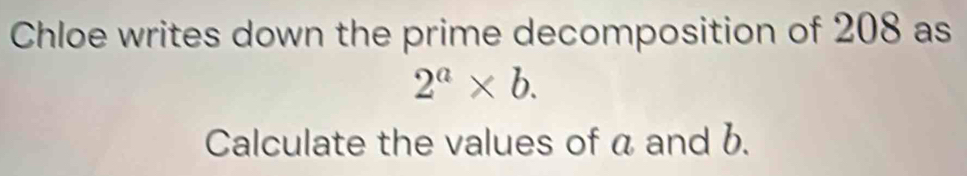 Chloe writes down the prime decomposition of 208 as
2^a* b. 
Calculate the values of a and b.