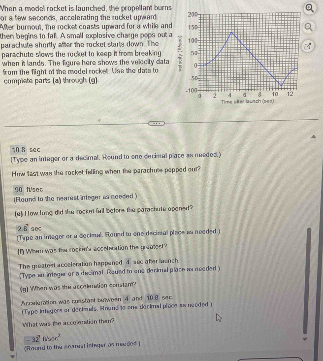 When a model rocket is launched, the propellant burns 
for a few seconds, accelerating the rocket upward. 
After burnout, the rocket coasts upward for a while and 
then begins to fall. A small explosive charge pops out a 
parachute shortly after the rocket starts down. The 
parachute slows the rocket to keep it from breaking 
when it lands. The figure here shows the velocity data 
from the flight of the model rocket. Use the data to 
complete parts (a) through (g).
10.8 sec
(Type an integer or a decimal. Round to one decimal place as needed.) 
How fast was the rocket falling when the parachute popped out?
90 ft/sec
(Round to the nearest integer as needed.) 
(e) How long did the rocket fall before the parachute opened?
2.8 sec
(Type an integer or a decimal. Round to one decimal place as needed.) 
(f) When was the rocket's acceleration the greatest? 
The greatest acceleration happened frac 4 sec after launch. 
(Type an integer or a decimal. Round to one decimal place as needed.) 
(g) When was the acceleration constant? 
Acceleration was constant between 4 and 10.8 sec. 
(Type integers or decimals. Round to one decimal place as needed.) 
What was the acceleration then?
-32ft/sec^2
(Round to the nearest integer as needed.)