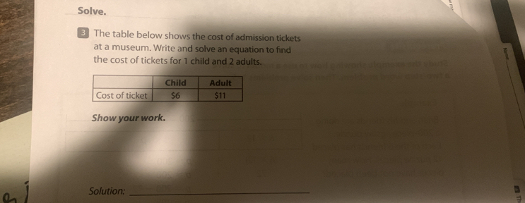 Solve. 
3 The table below shows the cost of admission tickets 
at a museum. Write and solve an equation to find 
the cost of tickets for 1 child and 2 adults. 
Show your work. 
Solution:_