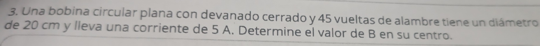 Una bobina circular plana con devanado cerrado y 45 vueltas de alambre tiene un diámetro 
de 20 cm y lleva una corriente de 5 A. Determine el valor de B en su centro.