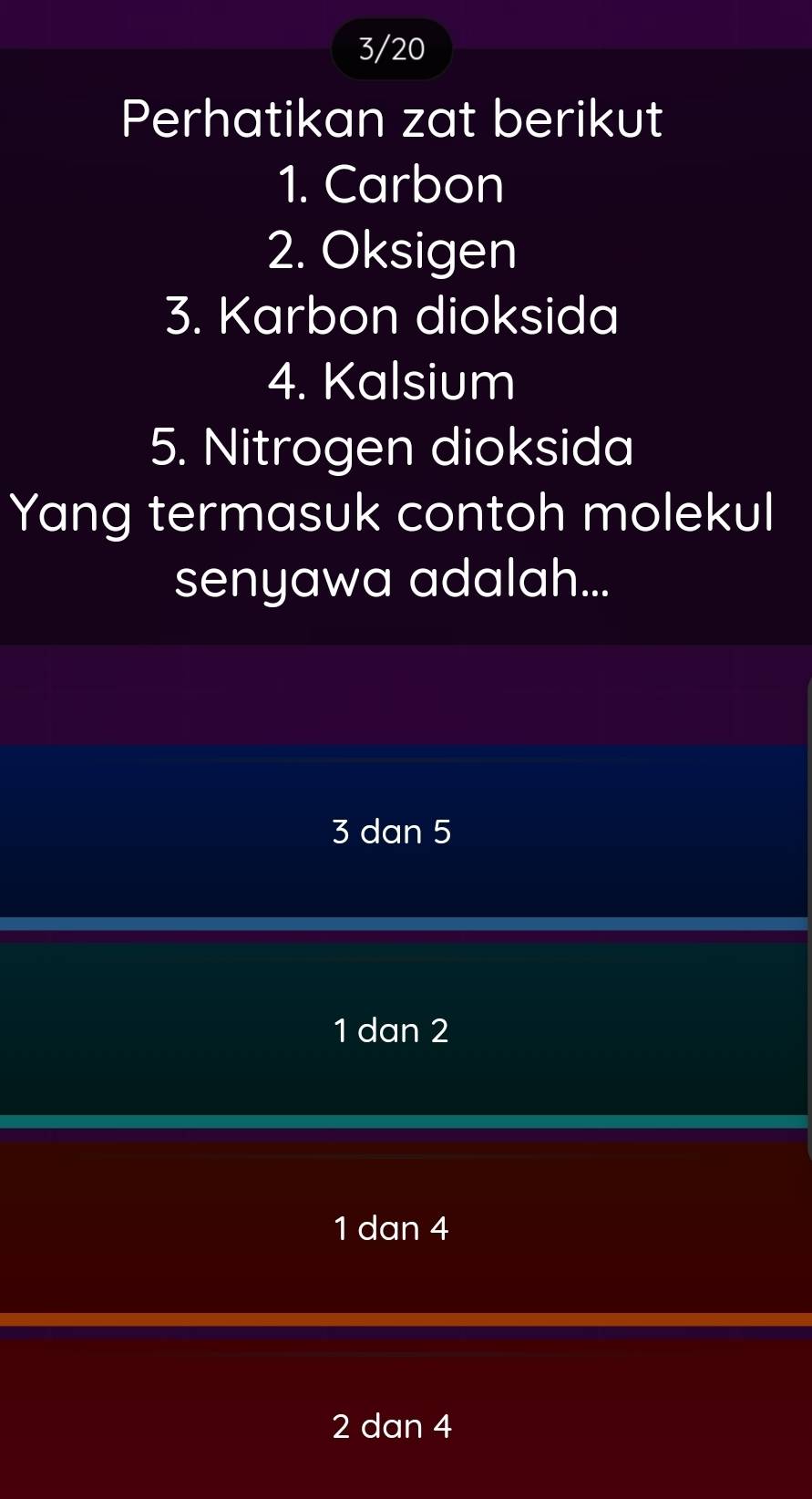 3/20
Perhatikan zat berikut
1. Carbon
2. Oksigen
3. Karbon dioksida
4. Kalsium
5. Nitrogen dioksida
Yang termasuk contoh molekul
senyawa adalah...
3 dan 5
1 dan 2
1 dan 4
2 dan 4