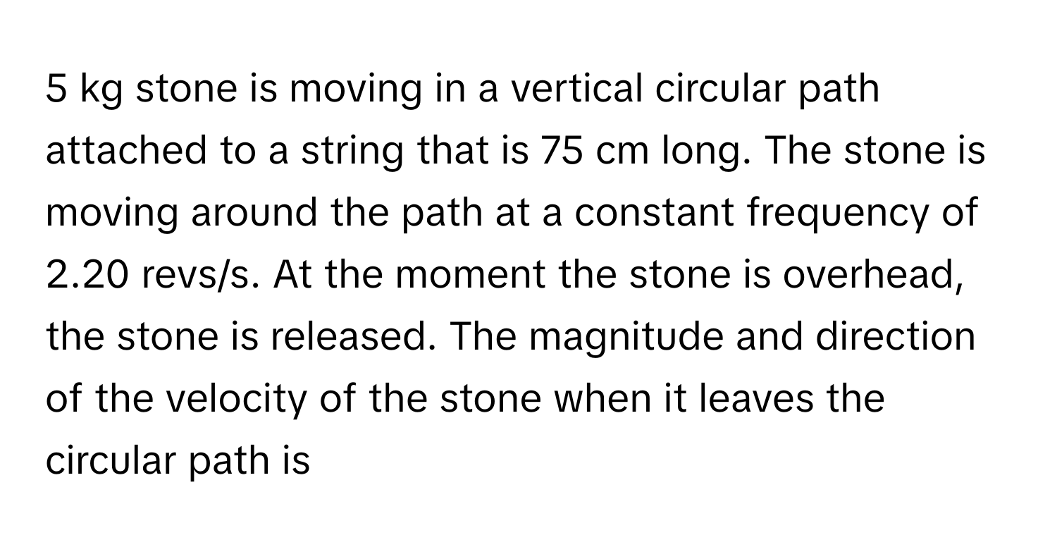 kg stone is moving in a vertical circular path attached to a string that is 75 cm long. The stone is moving around the path at a constant frequency of 2.20 revs/s. At the moment the stone is overhead, the stone is released. The magnitude and direction of the velocity of the stone when it leaves the circular path is